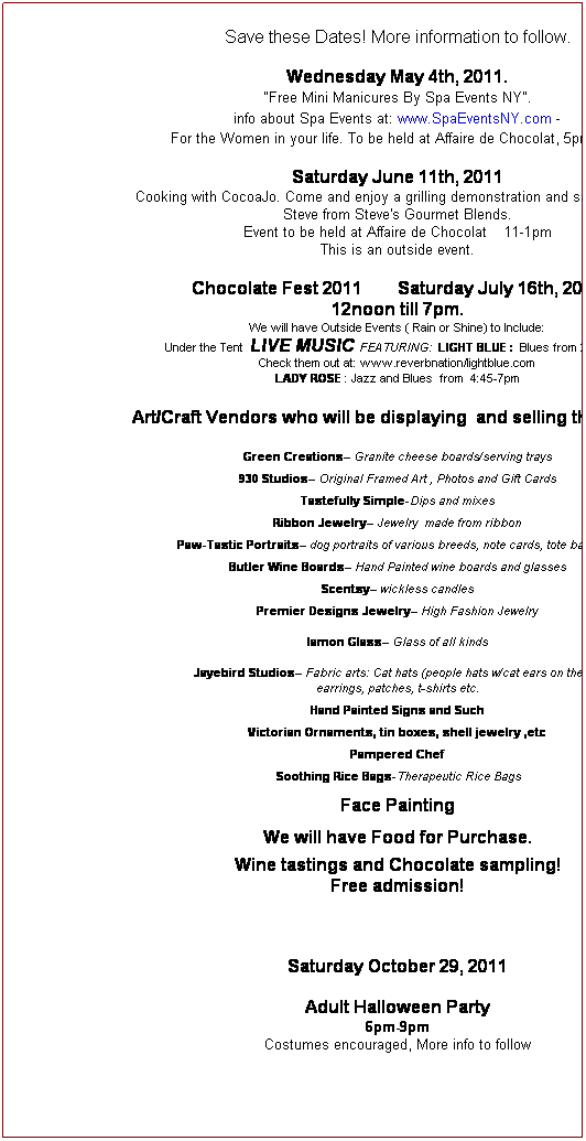 Text Box: Save these Dates! More information to follow.
 
Wednesday May 4th, 2011.
 "Free Mini Manicures By Spa Events NY".  
info about Spa Events at: www.SpaEventsNY.com - 
For the Women in your life. To be held at Affaire de Chocolat, 5pm-7pm
 
Saturday June 11th, 2011
Cooking with CocoaJo. Come and enjoy a grilling demonstration and sampling with Steve from Steve's Gourmet Blends.
Event to be held at Affaire de Chocolat    11-1pm
This is an outside event.
 
Chocolate Fest 2011        Saturday July 16th, 2011
12noon till 7pm.
We will have Outside Events ( Rain or Shine) to Include:
 Under the Tent  LIVE MUSIC FEATURING:  LIGHT BLUE :  Blues from 2:15-4:30
Check them out at: www.reverbnation/lightblue.com
LADY ROSE : Jazz and Blues  from  4:45-7pm
Art/Craft Vendors who will be displaying  and selling their work:
Green Creations Granite cheese boards/serving trays
 
930 Studios Original Framed Art , Photos and Gift Cards
 
Tastefully Simple-Dips and mixes
 
Ribbon Jewelry Jewelry  made from ribbon
 
Paw-Tastic Portraits dog portraits of various breeds, note cards, tote bags etc
 
Butler Wine Boards Hand Painted wine boards and glasses
 
Scentsy wickless candles
 
Premier Designs Jewelry High Fashion Jewelry
 
Iamon Glass Glass of all kinds
 
Jayebird Studios Fabric arts: Cat hats (people hats w/cat ears on them), 
earrings, patches, t-shirts etc.
 
Hand Painted Signs and Such
 
Victorian Ornaments, tin boxes, shell jewelry ,etc
 
Pampered Chef 
 
 Soothing Rice Bags-Therapeutic Rice Bags
 
Face Painting 
 
We will have Food for Purchase.
 
Wine tastings and Chocolate sampling!
Free admission!
 
 
 
Saturday October 29, 2011
 
Adult Halloween Party
6pm-9pm
Costumes encouraged, More info to follow
