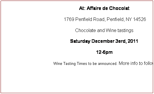 Text Box: Holiday Open House!   
At: Affaire de Chocolat 
 1769 Penfield Road, Penfield, NY 14526
Chocolate and Wine tastings
Saturday December 3erd, 2011
12-6pm
Wine Tasting Times to be announced. More info to follow
 
 
